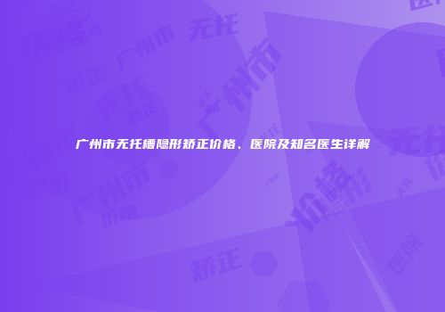 广州市无托槽隐形矫正价格、医院及知名医生详解