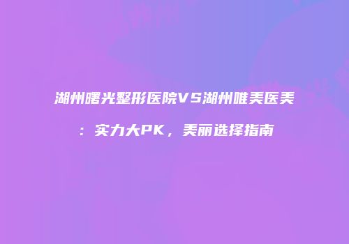 湖州曙光整形医院VS湖州唯美医美:实力大PK,美丽选择指南