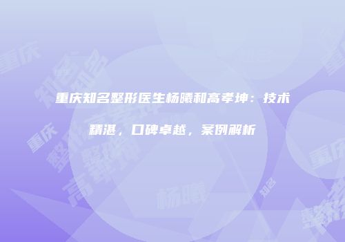 重庆知名整形医生杨曦和高孝坤：技术精湛，口碑卓越，案例解析