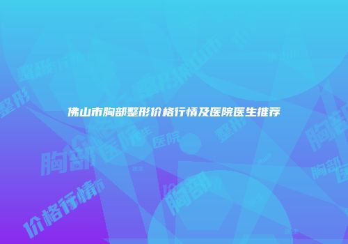 佛山市胸部整形价格行情及医院医生推荐