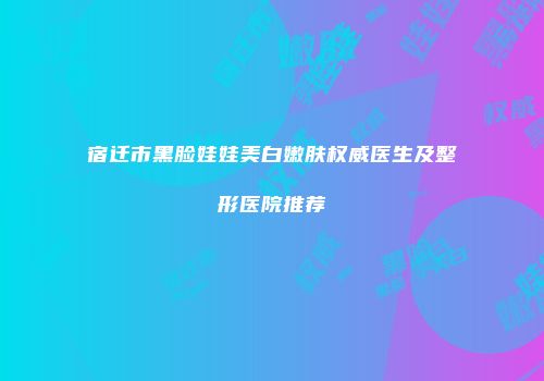 宿迁市黑脸娃娃美白嫩肤权威医生及整形医院推荐