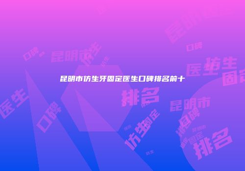 昆明市仿生牙固定医生口碑排名前十