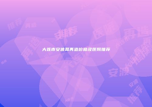 大连市安波耳再造价格及医院推荐