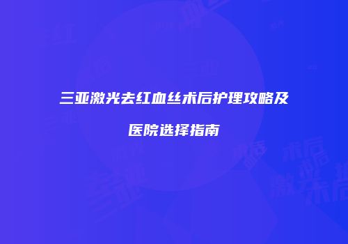 三亚激光去红血丝术后护理攻略及医院选择指南