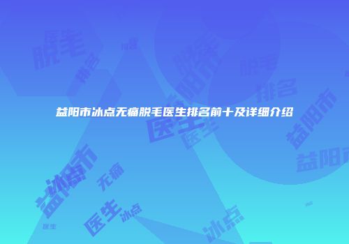益阳市冰点无痛脱毛医生排名前十及详细介绍