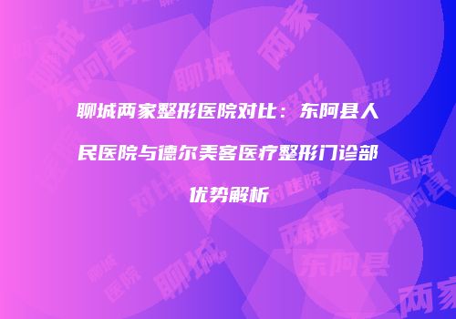 聊城两家整形医院对比:东阿县人民医院与德尔美客医疗整形门诊部优势解析