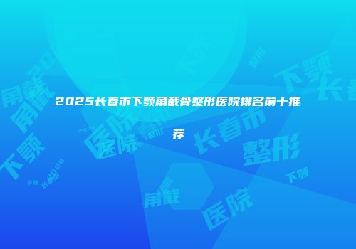 2025长春市下颚角截骨整形医院排名前十推荐