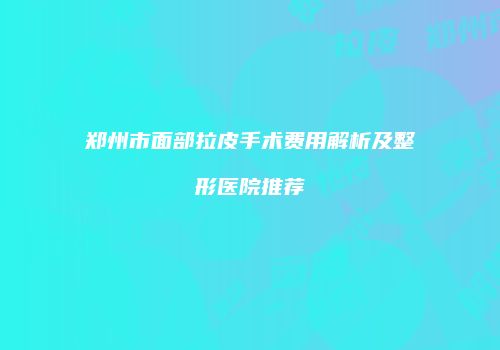 郑州市面部拉皮手术费用解析及整形医院推荐