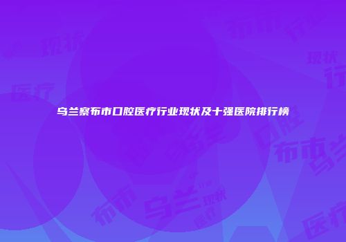 乌兰察布市口腔医疗行业现状及十强医院排行榜