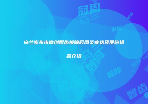 乌兰察布市微创智齿拔除冠周炎症状及医院排名介绍