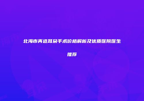 北海市再造耳朵手术价格解析及优质医院医生推荐
