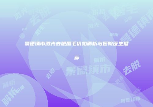 景德镇市激光去脱唇毛价格解析与医院医生推荐