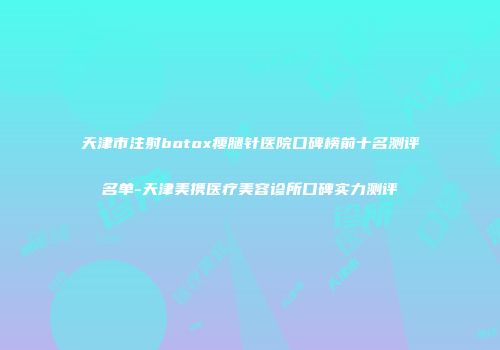 天津市注射botox瘦腿针医院口碑榜前十名测评名单-天津美携医疗美容诊所口碑实力测评