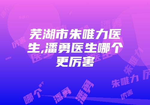 芜湖市朱唯力医生,潘勇医生哪个更厉害
