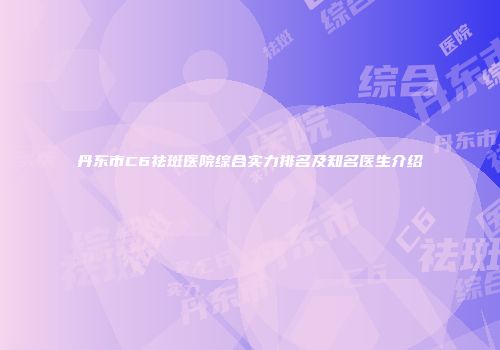 丹东市C6祛斑医院综合实力排名及知名医生介绍