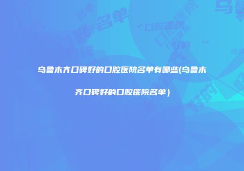 乌鲁木齐口碑好的口腔医院名单有哪些(乌鲁木齐口碑好的口腔医院名单）