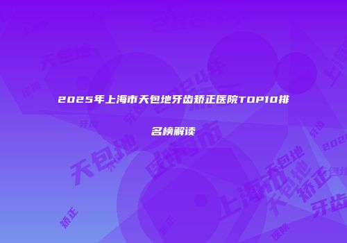 2025年上海市天包地牙齿矫正医院TOP10排名榜解读