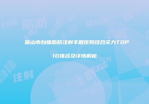 保山市自体脂肪注射丰唇医院综合实力TOP10排名及详情解析