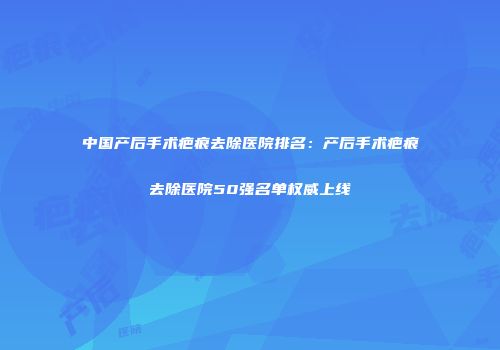 中国产后手术疤痕去除医院排名:产后手术疤痕去除医院50强名单权威上线