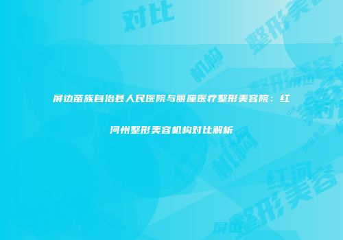 屏边苗族自治县人民医院与丽座医疗整形美容院：红河州整形美容机构对比解析