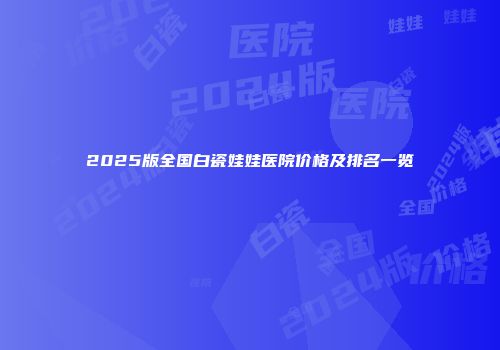 2025版全国白瓷娃娃医院价格及排名一览