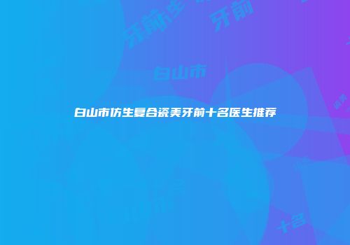 白山市仿生复合瓷美牙前十名医生推荐