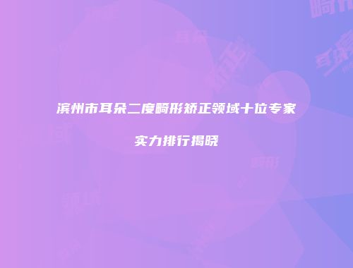 滨州市耳朵二度畸形矫正领域十位专家实力排行揭晓
