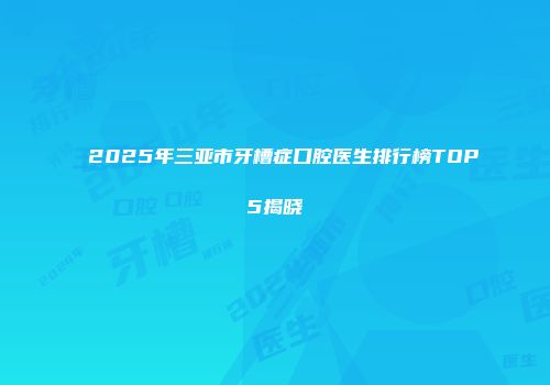 2025年三亚市牙槽症口腔医生排行榜TOP5揭晓