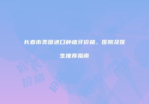 长春市美国进口种植牙价格、医院及医生推荐指南