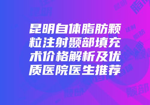 昆明自体脂肪颗粒注射颞部填充术价格解析及优质医院医生推荐