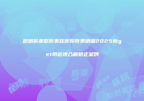 昆明辰莱整形美容医院收费明细2025新get附近视凸眼矫正案例