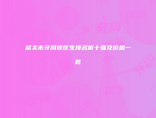韶关市牙周袋医生排名前十强及价格一览
