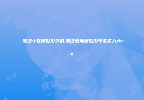 顺德中医院整形外科,顺德壹加壹整形专家实力大PK