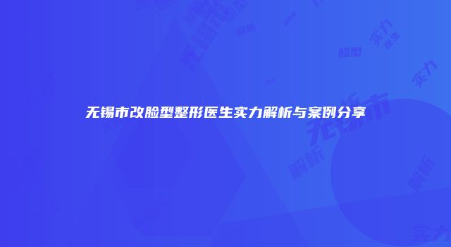 无锡市改脸型整形医生实力解析与案例分享