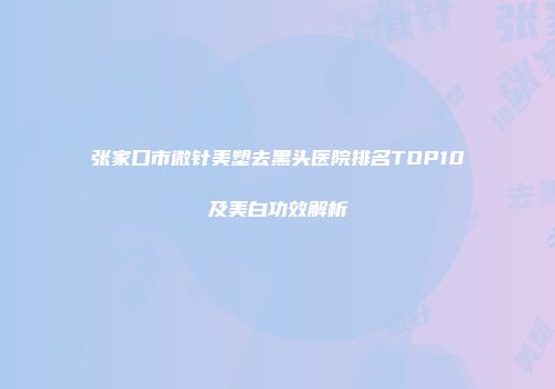 张家口市微针美塑去黑头医院排名TOP10及美白功效解析