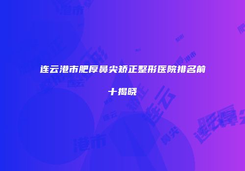 连云港市肥厚鼻尖矫正整形医院排名前十揭晓