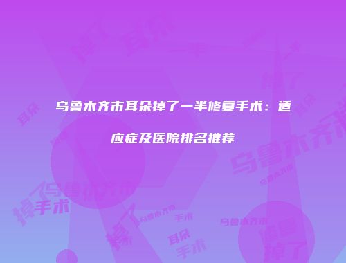 乌鲁木齐市耳朵掉了一半修复手术:适应症及医院排名推荐