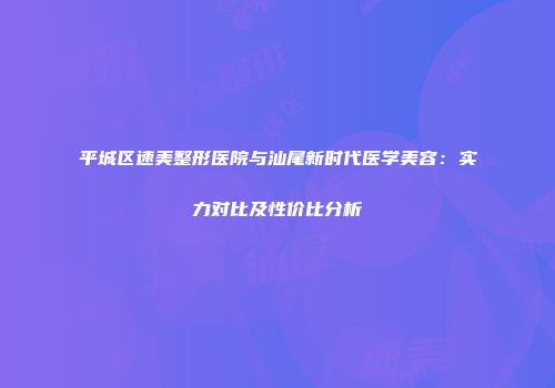 平城区速美整形医院与汕尾新时代医学美容：实力对比及性价比分析