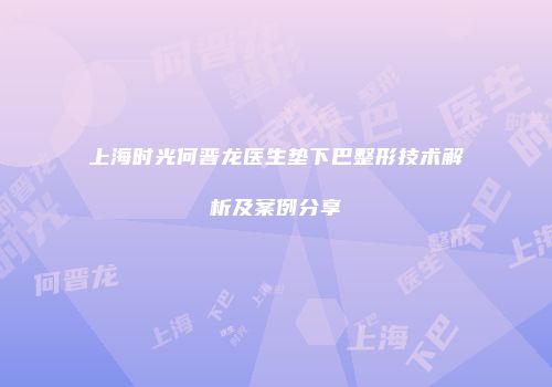 上海时光何晋龙医生垫下巴整形技术解析及案例分享