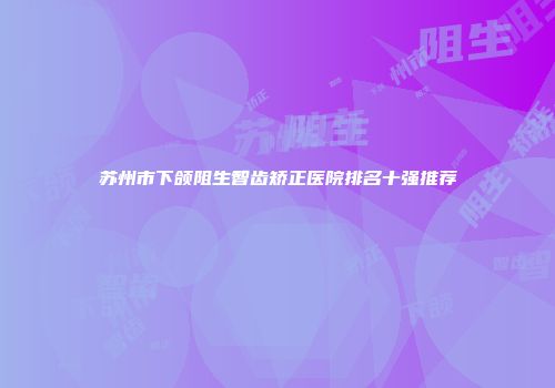 苏州市下颌阻生智齿矫正医院排名十强推荐