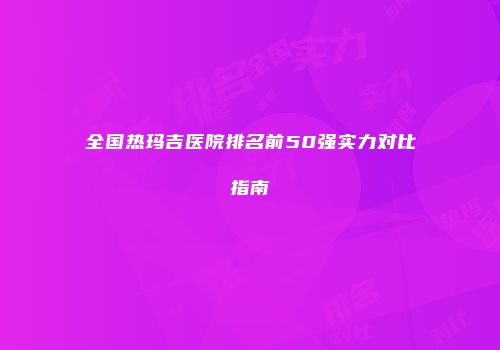 全国热玛吉医院排名前50强实力对比指南