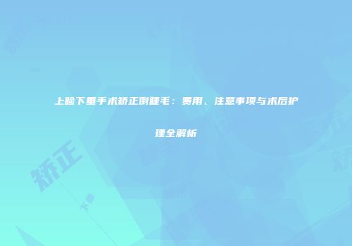 上睑下垂手术矫正倒睫毛:费用、注意事项与术后护理全解析