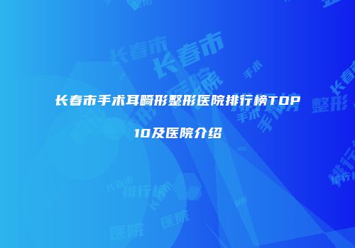 长春市手术耳畸形整形医院排行榜TOP10及医院介绍