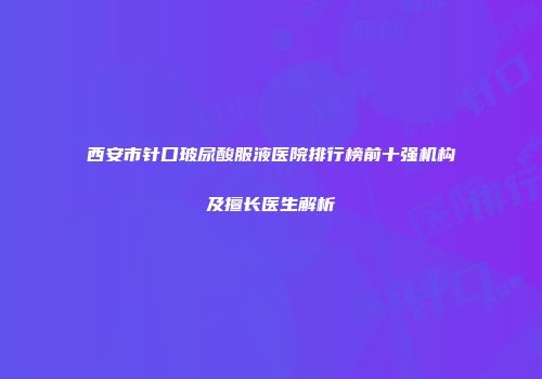 西安市针口玻尿酸服液医院排行榜前十强机构及擅长医生解析