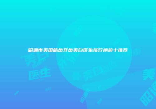 昭通市美国皓齿牙齿美白医生排行榜前十推荐