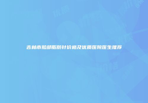 吉林市脸部脂肪针价格及优质医院医生推荐