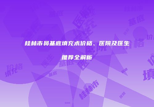 桂林市鼻基底填充术价格、医院及医生推荐全解析