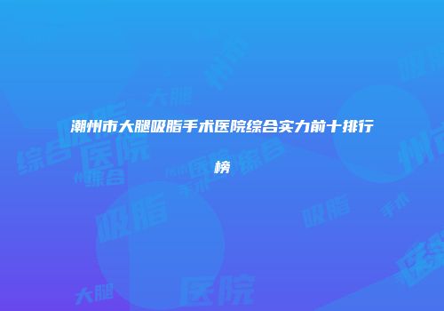 潮州市大腿吸脂手术医院综合实力前十排行榜