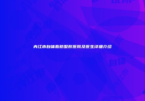内江市自体脂肪整形医院及医生详细介绍