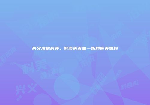 兴义泊悦科美：黔西南首屈一指的医美机构